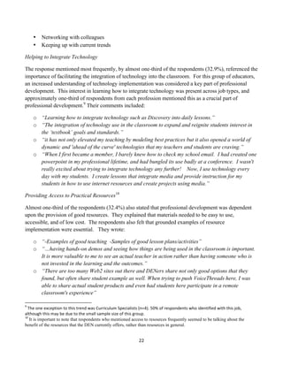 •                             Networking with colleagues
                             •                             Keeping up with current trends

Helping to Integrate Technology

The response mentioned most frequently, by almost one-third of the respondents (32.9%), referenced the
importance of facilitating the integration of technology into the classroom. For this group of educators,
an increased understanding of technology implementation was considered a key part of professional
development. This interest in learning how to integrate technology was present across job types, and
approximately one-third of respondents from each profession mentioned this as a crucial part of
professional development.9 Their comments included:

                             o “Learning how to integrate technology such as Discovery into daily lessons.”
                             o “The integration of technology use in the classroom to expand and reignite students interest in
                               the ‘textbook’ goals and standards.”
                             o “it has not only elevated my teaching by modeling best practices but it also opened a world of
                               dynamic and 'ahead of the curve' technologies that my teachers and students are craving.”
                             o “When I first became a member, I barely knew how to check my school email. I had created one
                               powerpoint in my professional lifetime, and had bungled its use badly at a conference. I wasn't
                               really excited about trying to integrate technology any further! Now, I use technology every
                               day with my students. I create lessons that integrate media and provide instruction for my
                               students in how to use internet resources and create projects using media.”

Providing Access to Practical Resources10

Almost one-third of the respondents (32.4%) also stated that professional development was dependent
upon the provision of good resources. They explained that materials needed to be easy to use,
accessible, and of low cost. The respondents also felt that grounded examples of resource
implementation were essential. They wrote:

                             o “-Examples of good teaching -Samples of good lesson plans/activities”
                             o “…having hands-on demos and seeing how things are being used in the classroom is important.
                               It is more valuable to me to see an actual teacher in action rather than having someone who is
                               not invested in the learning and the outcomes.”
                             o “There are too many Web2 sites out there and DENers share not only good options that they
                               found, but often share student example as well. When trying to push VoiceThreads here, I was
                               able to share actual student products and even had students here participate in a remote
                               classroom's experience”
	
  	
  	
  	
  	
  	
  	
  	
  	
  	
  	
  	
  	
  	
  	
  	
  	
  	
  	
  	
  	
  	
  	
  	
  	
  	
  	
  	
  	
  	
  	
  	
  	
  	
  	
  	
  	
  	
  	
  	
   	
  	
  	
  	
  	
  	
  	
  	
  	
  	
  	
  	
  	
  	
  	
  	
  	
  	
  	
  	
  
9
     	
  The	
  one	
  exception	
  to	
  this	
  trend	
  was	
  Curriculum	
  Specialists	
  (n=4).	
  50%	
  of	
  respondents	
  who	
  identified	
  with	
  this	
  job,	
  
although	
  this	
  may	
  be	
  due	
  to	
  the	
  small	
  sample	
  size	
  of	
  this	
  group.	
  
10
         	
  It is important to note that respondents who mentioned access to resources frequently seemed to be talking about the
benefit of the resources that the DEN currently offers, rather than resources in general.
	
  

                                                                                                                                                                                                                                                    22	
  
	
  
 