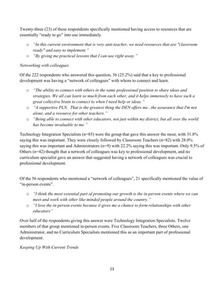 Twenty-three (23) of these respondents specifically mentioned having access to resources that are
essentially “ready to go” into use immediately.

       o “In this current environment that is very anti-teacher, we need resources that are "classroom
         ready" and easy to implement.”
       o “By giving me practical lessons that I can use right away.”

Networking with colleagues

Of the 222 respondents who answered this question, 56 (25.2%) said that a key to professional
development was having a “network of colleagues” with whom to connect and learn.

       o “The ability to connect with others in the same professional position to share ideas and
         strategies. We all can learn so much from each other, and it helps immensely to have such a
         great collective brain to connect to when I need help or ideas.”
       o “A supportive PLN. That is the greatest thing the DEN offers me...the assurance that I'm not
         alone, and a resource for other teachers.”
       o “Being able to connect with other educators, not just within my district, but all over the world
         has become invaluable to me.”

Technology Integration Specialists (n=85) were the group that gave this answer the most, with 31.8%
saying this was important. They were closely followed by Classroom Teachers (n=82) with 28.0%
saying this was important and Administrators (n=9) with 22.2% saying this was important. Only 9.5% of
Others (n=42) thought that a network of colleagues was key to professional development, and no
curriculum specialist gave an answer that suggested having a network of colleagues was crucial to
professional development.


Of the 56 respondents who mentioned a “network of colleagues”, 21 specifically mentioned the value of
“in-person events”.

       o “I think the most essential part of promoting our growth is the in-person events where we can
         meet and work with other like-minded people around the country.”
       o “I love the in-person events because it gives me a chance to form relationships with other
         educators”

Over half of the respondents giving this answer were Technology Integration Specialists. Twelve
members of that group mentioned in-person events. Five Classroom Teachers, three Others, one
Administrator, and no Curriculum Specialists mentioned this as an important part of professional
development.

Keeping Up With Current Trends



                                                      23	
  
	
  
 