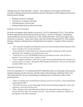 Although many new ideas and trends surfaced, many responses to this question mirrored those
provided in defining professional development in general. Participation in DEN supported professional
growth primarily through:

       •   Building a network of colleagues
       •   Learning how to integrate technology
       •   Enriching practice with new ideas
       •   Helping members keep up with current trends

Building a network of colleagues

By far the most popular single response was given by 110 of 213 participants (51.6%). They said that
the DEN supported their professional growth by providing a “network of colleagues.” Respondents
mentioned that this network provided access to “like minded individuals” who provide support, ideas,
and answers to questions. It gave them a place where they felt they belonged and fit in. They reported
that these colleagues challenged them and helped them learn and grow. Examples of their comments
included:

       o “This connection through Social Media has by far been the best professional development I have
         had as a teacher in my 22 years of teacher.”
       o “It has enabled me to look outside of my classroom and find a community of other teachers
         sharing the same struggles in new and innovative ways.”
       o “I literally have access to HUNDREDS of the best tech educators in the world. If I have a
         question, I can crowd source for a solution or idea.”
       o “I have struggled with being a "geek" forever and to this day still get fussed at for wanting to try
         to teach and use new things. Through the DEN I finally feel like I fit in. The very first time that I
         attended a DEN event, I cried.”

Integrating Technology

Forty-five respondents (21.1%) mentioned that DEN helped them better use technology in their practice,
integrate technology into the classroom, and fully explore what technology could bring to their work.
They talked about how this new understanding of technology had a transformative effect on their
professional lives.

       o “Almost everything I have learned about technology and web 2.0 resources, I have learned from
         and through the DEN.”
       o “I feel like I am always on the cutting edge of educational technology through the contacts and
         experiences I have had with discovery.”
       o “Many colleagues feel comfortable approaching me for information about technology use
         because they know that I was recently a non-user! I give all of the credit for my change to my
         participation in the DEN community.”


                                                       25	
  
	
  
 