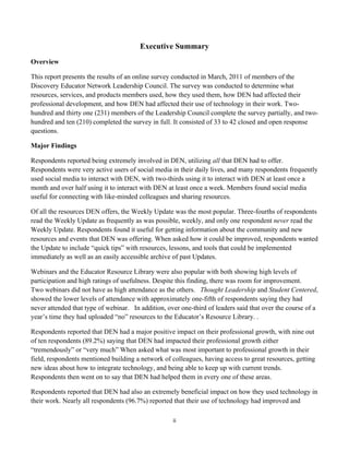 Executive Summary
Overview

This report presents the results of an online survey conducted in March, 2011 of members of the
Discovery Educator Network Leadership Council. The survey was conducted to determine what
resources, services, and products members used, how they used them, how DEN had affected their
professional development, and how DEN had affected their use of technology in their work. Two-
hundred and thirty one (231) members of the Leadership Council complete the survey partially, and two-
hundred and ten (210) completed the survey in full. It consisted of 33 to 42 closed and open response
questions.

Major Findings

Respondents reported being extremely involved in DEN, utilizing all that DEN had to offer.
Respondents were very active users of social media in their daily lives, and many respondents frequently
used social media to interact with DEN, with two-thirds using it to interact with DEN at least once a
month and over half using it to interact with DEN at least once a week. Members found social media
useful for connecting with like-minded colleagues and sharing resources.

Of all the resources DEN offers, the Weekly Update was the most popular. Three-fourths of respondents
read the Weekly Update as frequently as was possible, weekly, and only one respondent never read the
Weekly Update. Respondents found it useful for getting information about the community and new
resources and events that DEN was offering. When asked how it could be improved, respondents wanted
the Update to include “quick tips” with resources, lessons, and tools that could be implemented
immediately as well as an easily accessible archive of past Updates.

Webinars and the Educator Resource Library were also popular with both showing high levels of
participation and high ratings of usefulness. Despite this finding, there was room for improvement.
Two webinars did not have as high attendance as the others. Thought Leadership and Student Centered,
showed the lower levels of attendance with approximately one-fifth of respondents saying they had
never attended that type of webinar. In addition, over one-third of leaders said that over the course of a
year’s time they had uploaded “no” resources to the Educator’s Resource Library. .

Respondents reported that DEN had a major positive impact on their professional growth, with nine out
of ten respondents (89.2%) saying that DEN had impacted their professional growth either
“tremendously” or “very much” When asked what was most important to professional growth in their
field, respondents mentioned building a network of colleagues, having access to great resources, getting
new ideas about how to integrate technology, and being able to keep up with current trends.
Respondents then went on to say that DEN had helped them in every one of these areas.

Respondents reported that DEN had also an extremely beneficial impact on how they used technology in
their work. Nearly all respondents (96.7%) reported that their use of technology had improved and

                                                    ii	
  
	
  
 