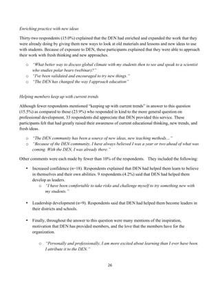 Enriching practice with new ideas

Thirty-two respondents (15.0%) explained that the DEN had enriched and expanded the work that they
were already doing by giving them new ways to look at old materials and lessons and new ideas to use
with students. Because of exposure to DEN, these participants explained that they were able to approach
their work with fresh thinking and new approaches.

       o “What better way to discuss global climate with my students then to see and speak to a scientist
         who studies polar bears (webinar)?”
       o “I've been validated and encouraged to try new things.”
       o “The DEN has changed the way I approach education”


Helping members keep up with current trends

Although fewer respondents mentioned “keeping up with current trends” in answer to this question
(15.5%) as compared to those (23.9%) who responded in kind to the more general question on
professional development, 33 respondents did appreciate that DEN provided this service. These
participants felt that had greatly raised their awareness of current educational thinking, new trends, and
fresh ideas.

       o “The DEN community has been a source of new ideas, new teaching methods…”
       o “Because of the DEN community, I have always believed I was a year or two ahead of what was
         coming. With the DEN, I was already there.”

Other comments were each made by fewer than 10% of the respondents. They included the following:

       •   Increased confidence (n=18). Respondents explained that DEN had helped them learn to believe
           in themselves and their own abilities. 9 respondents (4.2%) said that DEN had helped them
           develop as leaders.
               o “I have been comfortable to take risks and challenge myself to try something new with
                  my students.”

       •   Leadership development (n=9). Respondents said that DEN had helped them become leaders in
           their districts and schools.

       •   Finally, throughout the answer to this question were many mentions of the inspiration,
           motivation that DEN has provided members, and the love that the members have for the
           organization.

              o “Personally and professionally, I am more excited about learning than I ever have been.
                I attribute it to the DEN.”


                                                     26	
  
	
  
 