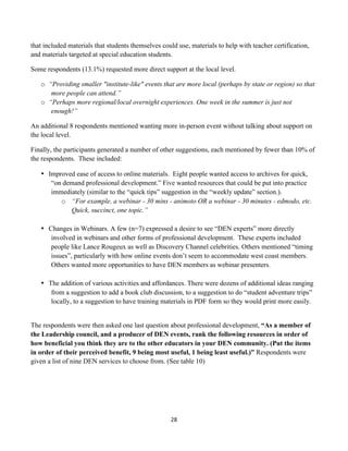 that included materials that students themselves could use, materials to help with teacher certification,
and materials targeted at special education students.

Some respondents (13.1%) requested more direct support at the local level.

       o “Providing smaller "institute-like" events that are more local (perhaps by state or region) so that
          more people can attend.”
       o “Perhaps more regional/local overnight experiences. One week in the summer is just not
          enough!”

An additional 8 respondents mentioned wanting more in-person event without talking about support on
the local level.

Finally, the participants generated a number of other suggestions, each mentioned by fewer than 10% of
the respondents. These included:

       • Improved ease of access to online materials. Eight people wanted access to archives for quick,
          “on demand professional development.” Five wanted resources that could be put into practice
          immediately (similar to the “quick tips” suggestion in the “weekly update” section.).
             o “For example, a webinar - 30 mins - animoto OR a webinar - 30 minutes - edmodo, etc.
                Quick, succinct, one topic.”

       • Changes in Webinars. A few (n=7) expressed a desire to see “DEN experts” more directly
          involved in webinars and other forms of professional development. These experts included
          people like Lance Rougeux as well as Discovery Channel celebrities. Others mentioned “timing
          issues”, particularly with how online events don’t seem to accommodate west coast members.
          Others wanted more opportunities to have DEN members as webinar presenters.

       • The addition of various activities and affordances. There were dozens of additional ideas ranging
          from a suggestion to add a book club discussion, to a suggestion to do “student adventure trips”
          locally, to a suggestion to have training materials in PDF form so they would print more easily.


The respondents were then asked one last question about professional development, “As a member of
the Leadership council, and a producer of DEN events, rank the following resources in order of
how beneficial you think they are to the other educators in your DEN community. (Put the items
in order of their perceived benefit, 9 being most useful, 1 being least useful.)” Respondents were
given a list of nine DEN services to choose from. (See table 10)




                                                      28	
  
	
  
 