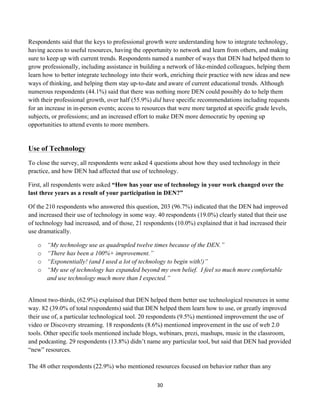 Respondents said that the keys to professional growth were understanding how to integrate technology,
having access to useful resources, having the opportunity to network and learn from others, and making
sure to keep up with current trends. Respondents named a number of ways that DEN had helped them to
grow professionally, including assistance in building a network of like-minded colleagues, helping them
learn how to better integrate technology into their work, enriching their practice with new ideas and new
ways of thinking, and helping them stay up-to-date and aware of current educational trends. Although
numerous respondents (44.1%) said that there was nothing more DEN could possibly do to help them
with their professional growth, over half (55.9%) did have specific recommendations including requests
for an increase in in-person events; access to resources that were more targeted at specific grade levels,
subjects, or professions; and an increased effort to make DEN more democratic by opening up
opportunities to attend events to more members.


Use of Technology
To close the survey, all respondents were asked 4 questions about how they used technology in their
practice, and how DEN had affected that use of technology.

First, all respondents were asked “How has your use of technology in your work changed over the
last three years as a result of your participation in DEN?”

Of the 210 respondents who answered this question, 203 (96.7%) indicated that the DEN had improved
and increased their use of technology in some way. 40 respondents (19.0%) clearly stated that their use
of technology had increased, and of those, 21 respondents (10.0%) explained that it had increased their
use dramatically.

       o   “My technology use as quadrupled twelve times because of the DEN.”
       o   “There has been a 100%+ improvement.”
       o   “Exponentially! (and I used a lot of technology to begin with!)”
       o   “My use of technology has expanded beyond my own belief. I feel so much more comfortable
           and use technology much more than I expected.”


Almost two-thirds, (62.9%) explained that DEN helped them better use technological resources in some
way. 82 (39.0% of total respondents) said that DEN helped them learn how to use, or greatly improved
their use of, a particular technological tool. 20 respondents (9.5%) mentioned improvement the use of
video or Discovery streaming. 18 respondents (8.6%) mentioned improvement in the use of web 2.0
tools. Other specific tools mentioned include blogs, webinars, prezi, mashups, music in the classroom,
and podcasting. 29 respondents (13.8%) didn’t name any particular tool, but said that DEN had provided
“new” resources.

The 48 other respondents (22.9%) who mentioned resources focused on behavior rather than any

                                                    30	
  
	
  
 