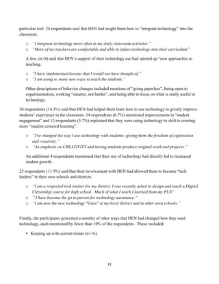 particular tool. 24 respondents said that DEN had taught them how to “integrate technology” into the
classroom.

       o “I integrate technology more often in my daily classroom activities.”
       o “More of my teachers are comfortable and able to infuse technology into their curriculum”

       A few, (n=8) said that DEN’s support of their technology use had opened up “new approaches to
       teaching.

       o ”I have implemented lessons that I would not have thought of.”
       o “I am using so many new ways to teach the students.”

       Other descriptions of behavior changes included mentions of “going paperless”, being open to
       experimentation, working “smarter, not harder”, and being able to focus on what is really useful in
       technology.

30 respondents (14.3%) said that DEN had helped them learn how to use technology to greatly improve
students’ experience in the classroom. 14 respondents (6.7%) mentioned improvements in “student
engagement” and 12 respondents (5.7%) explained that they were using technology to shift to creating
more “student centered learning”.

       o “I've changed the way I use technology with students--giving them the freedom of exploration
         and creativity.”
       o “An emphasis on CREATIVITY and having students produce original work and projects.”

       An additional 4 respondents mentioned that their use of technology had directly led to increased
       student growth.

25 respondents (11.9%) said that their involvement with DEN had allowed them to become “tech
leaders” in their own schools and districts.

       o “I am a respected tech trainer for my district. I was recently asked to design and teach a Digital
         Citizenship course for high school . Much of what I teach I learned from my PLN”
       o ”	
  I have become the go to person for technology assistance.”
       o “I am now the new technology "Guru" at my local district and in other area schools.”


Finally, the participants generated a number of other ways that DEN had changed how they used
technology, each mentioned by fewer than 10% of the respondents. These included:

       • Keeping up with current trends (n=16).




                                                      31	
  
	
  
 