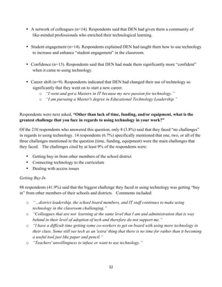 • A network of colleagues (n=14). Respondents said that DEN had given them a community of
          like-minded professionals who enriched their technological learning.

       • Student engagement (n=14). Respondents explained DEN had taught them how to use technology
          to increase and enhance “student engagement” in the classroom.

       • Confidence (n=13). Respondents said that DEN had made them significantly more “confident”
          when it came to using technology.

       • Career shift (n=9). Respondents indicated that DEN had changed their use of technology so
          significantly that they went on to start a new career.
              o “I went and got a Masters in IT because my new passion for technology.”
              o “I am pursuing a Master's degree in Educational Technology Leadership.”


Respondents were next asked, “Other than lack of time, funding, and/or equipment, what is the
greatest challenge that you face in regards to using technology in your work?”

Of the 210 respondents who answered this question, only 8 (3.8%) said that they faced “no challenges”
in regards to using technology. 14 respondents (6.7%) specifically mentioned that one, two, or all of the
three challenges mentioned in the question (time, funding, equipment) were the main challenges that
they faced. The challenges cited by at least 9% of the respondents were:

       •   Getting buy-in from other members of the school district
       •   Connecting technology to the curriculum
       •   Dealing with access issues

Getting Buy-In

88 respondents (41.9%) said that the biggest challenge they faced in using technology was getting “buy
in” from other members of their schools and districts. Comments included:

       o “…district leadership, the school board members, and IT staff continues to make using
         technology in the classroom challenging.”
       o “Colleagues that are not learning at the same level that I am and administration that is way
         behind in their level of adoption of tech and therefore do not support me.”
       o “I have a difficult time getting some co-workers to get on board with using more technology in
         their class. Some still see tech as an 'extra' thing that there is no time for rather than it becoming
         a useful tool just like paper and pencil.”
       o “Teachers' unwillingness to infuse or want to use technology.”




                                                        32	
  
	
  
 