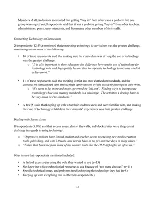 Members of all professions mentioned that getting “buy in” from others was a problem. No one
       group was singled out; Respondents said that it was a problem getting “buy-in” from other teachers,
       administrators, peers, superintendents, and from many other members of their staffs.


Connecting Technology to Curriculum

26 respondents (12.4%) mentioned that connecting technology to curriculum was the greatest challenge,
mentioning one or more of the following:

       •   16 of these respondents said that making sure the curriculum was driving the use of technology
           was the greatest challenge.
               o “It is also important to show educators the difference between the use of technology for
                   technology sake and high quality lessons that incorporate technology to increase student
                   achievement.”

       •   11 of these respondents said that meeting district and state curriculum standards, and the
           demands of standardized tests limited their opportunities to fully utilize technology in their work.
               o “We seem to be, more and more, governed by "the test". Finding ways to incorporate
                   technology while still meeting standards is a challenge. The activities I develop have to
                   be very much tied to standards.”

       •   A few (5) said that keeping up with what their students knew and were familiar with, and making
           their use of technology relatable to their students’ experiences was their greatest challenge.


Dealing with Access Issues

19 respondents (9.0%) said that access issues, district firewalls, and blocked sites were the greatest
challenge in regards to using technology.

       o “Oppressive policies have limited student and teacher access to exciting new media creation
         tools, publishing, and web 2.0 tools, and sent us back to the pre-internet days in many cases.”
       o “Filters that block me from many of the wonder tools that the DEN highlights or offers us.”


Other issues that respondents mentioned included:

       •   A lack of expertise in using the tools they wanted to use (n=13)
       •   Not knowing which technological resources to use because of “too many choices” (n=11)
       •   Specific technical issues, and problems troubleshooting the technology they had (n=8)
       •   Keeping up with everything that is offered (6 respondents.)


                                                        33	
  
	
  
 