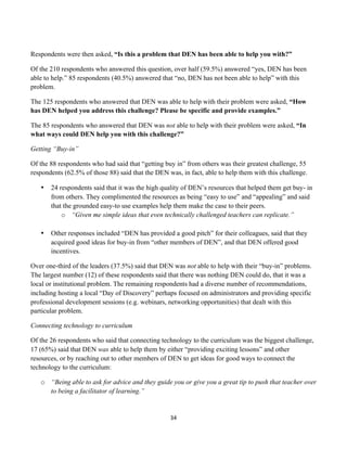 Respondents were then asked, “Is this a problem that DEN has been able to help you with?”

Of the 210 respondents who answered this question, over half (59.5%) answered “yes, DEN has been
able to help.” 85 respondents (40.5%) answered that “no, DEN has not been able to help” with this
problem.

The 125 respondents who answered that DEN was able to help with their problem were asked, “How
has DEN helped you address this challenge? Please be specific and provide examples.”

The 85 respondents who answered that DEN was not able to help with their problem were asked, “In
what ways could DEN help you with this challenge?”

Getting “Buy-in”

Of the 88 respondents who had said that “getting buy in” from others was their greatest challenge, 55
respondents (62.5% of those 88) said that the DEN was, in fact, able to help them with this challenge.

       •   24 respondents said that it was the high quality of DEN’s resources that helped them get buy- in
           from others. They complimented the resources as being “easy to use” and “appealing” and said
           that the grounded easy-to use examples help them make the case to their peers.
               o “Given me simple ideas that even technically challenged teachers can replicate.”

       •   Other responses included “DEN has provided a good pitch” for their colleagues, said that they
           acquired good ideas for buy-in from “other members of DEN”, and that DEN offered good
           incentives.

Over one-third of the leaders (37.5%) said that DEN was not able to help with their “buy-in” problems.
The largest number (12) of these respondents said that there was nothing DEN could do, that it was a
local or institutional problem. The remaining respondents had a diverse number of recommendations,
including hosting a local “Day of Discovery” perhaps focused on administrators and providing specific
professional development sessions (e.g. webinars, networking opportunities) that dealt with this
particular problem.

Connecting technology to curriculum

Of the 26 respondents who said that connecting technology to the curriculum was the biggest challenge,
17 (65%) said that DEN was able to help them by either “providing exciting lessons” and other
resources, or by reaching out to other members of DEN to get ideas for good ways to connect the
technology to the curriculum:

       o “Being able to ask for advice and they guide you or give you a great tip to push that teacher over
         to being a facilitator of learning.”


                                                      34	
  
	
  
 