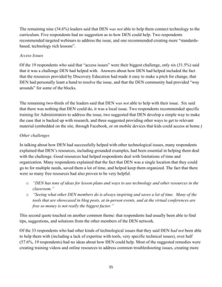 The remaining nine (34.6%) leaders said that DEN was not able to help them connect technology to the
curriculum. Five respondents had no suggestion as to how DEN could help. Two respondents
recommended targeted webinars to address the issue, and one recommended creating more “standards-
based, technology rich lessons”.

Access Issues

Of the 19 respondents who said that “access issues” were their biggest challenge, only six (31.5%) said
that it was a challenge DEN had helped with. Answers about how DEN had helped included the fact
that the resources provided by Discovery Education had made it easy to make a pitch for change, that
DEN had personally leant a hand to resolve the issue, and that the DEN community had provided “way
arounds” for some of the blocks.


The remaining two-thirds of the leaders said that DEN was not able to help with their issue. Six said
that there was nothing that DEN could do, it was a local issue. Two respondents recommended specific
training for Administrators to address the issue, two suggested that DEN develop a simple way to make
the case that is backed up with research, and three suggested providing other ways to get to relevant
material (embedded on the site, through Facebook, or on mobile devices that kids could access at home.)

Other challenges

In talking about how DEN had successfully helped with other technological issues, many respondents
explained that DEN’s resources, including grounded examples, had been essential in helping them deal
with the challenge. Good resources had helped respondents deal with limitations of time and
organization. Many respondents explained that the fact that DEN was a single location that they could
go to for multiple needs, saved them a lot of time, and helped keep them organized. The fact that there
were so many free resources had also proven to be very helpful.

       o “DEN has tons of ideas for lesson plans and ways to use technology and other resources in the
         classroom.”
       o “Seeing what other DEN members do is always inspiring and saves a lot of time. Many of the
         tools that are showcased in blog posts, at in-person events, and at the virtual conferences are
         free so money is not really the biggest factor.”

This second quote touched on another common theme: that respondents had usually been able to find
tips, suggestions, and solutions from the other members of the DEN network.

Of the 33 respondents who had other kinds of technological issues that they said DEN had not been able
to help them with (including a lack of expertise with tools, very specific technical issues), over half
(57.6%, 19 respondents) had no ideas about how DEN could help. Most of the suggested remedies were
creating training videos and online resources to address common troubleshooting issues, creating more



                                                     35	
  
	
  
 