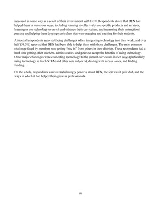 increased in some way as a result of their involvement with DEN. Respondents stated that DEN had
helped them in numerous ways, including learning to effectively use specific products and services,
learning to use technology to enrich and enhance their curriculum, and improving their instructional
practice and helping them develop curriculum that was engaging and exciting for their students.

Almost all respondents reported facing challenges when integrating technology into their work, and over
half (59.5%) reported that DEN had been able to help them with those challenges. The most common
challenge faced by members was getting “buy in” from others in their districts. These respondents had a
hard time getting other teachers, administrators, and peers to accept the benefits of using technology.
Other major challenges were connecting technology to the current curriculum in rich ways (particularly
using technology to teach STEM and other core subjects), dealing with access issues, and finding
funding.

On the whole, respondents were overwhelmingly positive about DEN, the services it provided, and the
ways in which it had helped them grow as professionals.




                                                   iii	
  
	
  
 