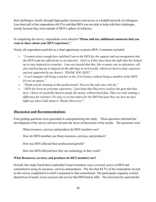 their challenges, mostly through high-quality resources and access to a helpful network of colleagues.
Less than half of the respondents (40.5%) said that DEN was not able to help with their challenges,
mostly because they were outside of DEN’s sphere of influence.


In completing the survey, respondents were asked to “Please add any additional comments that you
want to share about your DEN experience.”

Nearly all respondents used this as a final opportunity to praise DEN. Comments included:

       o “I cannot stress enough how indebted I am to the DEN for the support and encouragement that
         the DEN team has offered me as an educator. I feel as if they have been the light that has helped
         me to stay inspired as a teacher. I am very fearful that this, like so many cuts in education, will
         also end leaving me to depend on the offerings in tech locally, which are hard to find, expensive
         and not supported by my district. THANK YOU DEN!”
       o “I can't imagine still being a teacher in the 21st Century without being a member of the DEN.
         It's not an option.”
       o “Thank you for treating us like professionals! You are the only ones who do.”
       o “DEN has been an awesome experience. I just hope that Discovery realizes the gem that they
         have. I know it's probably hard to justify the money without hard data. They are truly making a
         difference for teachers! It's easy to recruit others for the DEN because they see how my face
         lights up when I talk about it. Thanks Discovery!”


Discussion and Recommendations
Four guiding questions were generated in conceptualizing this study. These questions informed the
development of the survey and now become the focus of discussion of the results. The questions were:

          What resources, services and products do DEN members use?

          How do DEN members use those resources, services, and products?

          How has DEN affected their professional growth?

          How has DEN affected how they use technology in their work?

What Resources, services, and products do DEN members use?

Overall, this study found that Leadership Council members were extremely active in DEN and
committed to using its resources, services and products. The fact that 84.7% of the respondents invited
to this survey completed it is itself a testament to that commitment. The participants regularly availed
themselves of nearly every resource and service that DEN had to offer. The most heavily used and the


                                                      38	
  
	
  
 