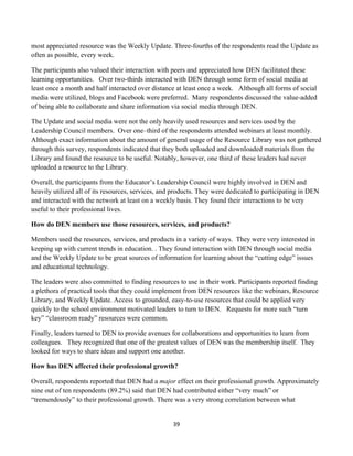 most appreciated resource was the Weekly Update. Three-fourths of the respondents read the Update as
often as possible, every week.

The participants also valued their interaction with peers and appreciated how DEN facilitated these
learning opportunities. Over two-thirds interacted with DEN through some form of social media at
least once a month and half interacted over distance at least once a week. Although all forms of social
media were utilized, blogs and Facebook were preferred. Many respondents discussed the value-added
of being able to collaborate and share information via social media through DEN.

The Update and social media were not the only heavily used resources and services used by the
Leadership Council members. Over one–third of the respondents attended webinars at least monthly.
Although exact information about the amount of general usage of the Resource Library was not gathered
through this survey, respondents indicated that they both uploaded and downloaded materials from the
Library and found the resource to be useful. Notably, however, one third of these leaders had never
uploaded a resource to the Library.

Overall, the participants from the Educator’s Leadership Council were highly involved in DEN and
heavily utilized all of its resources, services, and products. They were dedicated to participating in DEN
and interacted with the network at least on a weekly basis. They found their interactions to be very
useful to their professional lives.

How do DEN members use those resources, services, and products?

Members used the resources, services, and products in a variety of ways. They were very interested in
keeping up with current trends in education. . They found interaction with DEN through social media
and the Weekly Update to be great sources of information for learning about the “cutting edge” issues
and educational technology.

The leaders were also committed to finding resources to use in their work. Participants reported finding
a plethora of practical tools that they could implement from DEN resources like the webinars, Resource
Library, and Weekly Update. Access to grounded, easy-to-use resources that could be applied very
quickly to the school environment motivated leaders to turn to DEN. Requests for more such “turn
key” “classroom ready” resources were common.

Finally, leaders turned to DEN to provide avenues for collaborations and opportunities to learn from
colleagues. They recognized that one of the greatest values of DEN was the membership itself. They
looked for ways to share ideas and support one another.

How has DEN affected their professional growth?

Overall, respondents reported that DEN had a major effect on their professional growth. Approximately
nine out of ten respondents (89.2%) said that DEN had contributed either “very much” or
“tremendously” to their professional growth. There was a very strong correlation between what


                                                    39	
  
	
  
 