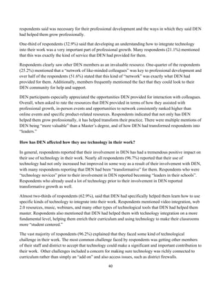 respondents said was necessary for their professional development and the ways in which they said DEN
had helped them grow professionally.

One-third of respondents (32.9%) said that developing an understanding how to integrate technology
into their work was a very important part of professional growth. Many respondents (21.1%) mentioned
that this was exactly the kind of service that DEN had provided for them.

Respondents clearly saw other DEN members as an invaluable resource. One-quarter of the respondents
(25.2%) mentioned that a “network of like-minded colleagues” was key to professional development and
over half of the respondents (51.6%) stated that this kind of “network” was exactly what DEN had
provided for them. Additionally, members frequently mentioned the fact that they could look to their
DEN community for help and support.

DEN participants especially appreciated the opportunities DEN provided for interaction with colleagues.
Overall, when asked to rate the resources that DEN provided in terms of how they assisted with
professional growth, in-person events and opportunities to network consistently ranked higher than
online events and specific product-related resources. Respondents indicated that not only has DEN
helped them grow professionally, it has helped transform their practice. There were multiple mentions of
DEN being “more valuable” than a Master’s degree, and of how DEN had transformed respondents into
“leaders.”

How has DEN affected how they use technology in their work?

In general, respondents reported that their involvement in DEN has had a tremendous positive impact on
their use of technology in their work. Nearly all respondents (96.7%) reported that their use of
technology had not only increased but improved in some way as a result of their involvement with DEN,
with many respondents reporting that DEN had been “transformative” for them. Respondents who were
“technology novices” prior to their involvement in DEN reported becoming “leaders in their schools”.
Respondents who already used a lot of technology prior to their involvement in DEN reported
transformative growth as well.

Almost two-thirds of respondents (62.9%), said that DEN had specifically helped them learn how to use
specific kinds of technology to integrate into their work. Respondents mentioned video integration, web
2.0 resources, music, webinars, and many other types of technological tools that DEN had helped them
master. Respondents also mentioned that DEN had helped them with technology integration on a more
fundamental level, helping them enrich their curriculum and using technology to make their classrooms
more “student centered.”

The vast majority of respondents (96.2%) explained that they faced some kind of technological
challenge in their work. The most common challenge faced by respondents was getting other members
of their staff and district to accept that technology could make a significant and important contribution to
their work. Other challenges included a concern for making sure technology was richly connected to
curriculum rather than simply an “add on” and also access issues, such as district firewalls.

                                                    40	
  
	
  
 