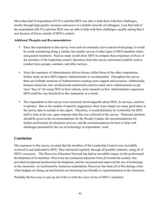 More than half of respondents (59.5%) said that DEN was able to help them with their challenges,
mostly through high-quality resources and access to a helpful network of colleagues. Less than half of
the respondents (40.5%) said that DEN was not able to help with their challenges, usually stating that it
was because of forces outside of DEN’s control.

Additional Thoughts and Recommendations

       •   Since the respondents to this survey were such an extremely active and involved group, it would
           be worth considering doing a similar, but smaller survey of other types of DEN members (Stars
           and general members). Such as study would allow DEN to compare those responses of those of
           the members of the leadership council. Questions from this survey instrument could be used to
           conduct focus groups, seminars, and other surveys.

       •   Since the responses of Administrators did not always reflect those of the other respondents,
           further study on how DEN impacts Administrators is recommended. Throughout the survey
           there are multiple mentions of Administrators needing more support and resources. Additionally,
           because numerous other professionals mentioned a need to reach out to Administrators to get
           more “buy in” for using DEN in their schools, more research on how Administrators experience
           DEN could be very beneficial to the community as a whole.

       •   The respondents to this survey were extremely knowledgeable about DEN, its services, and how
           it operates. Due to the number of specific suggestions, there were simply too many good ideas in
           the survey data to include in this report. Therefore, it would definitely be worthwhile for DEN
           staff to look at the raw, open-response data that was collected in this survey. Particular attention
           should be given to the recommendations for the Weekly Update, the recommendations for
           further professional development services, and the recommendations for how to help with
           challenges presented by the use of technology in respondents’ work.


Conclusion
The responses to this survey revealed that the members of the Leadership Council were incredibly
involved in and dedicated to DEN. They interacted regularly through all possible channels, using all of
DEN’s resources. The Discovery Education Network has had an incredible impact on the professional
development of its members. Discovery has connected educators from all around the country, has
provided exceptional professional development, and has increased and improved the use of technology
in the classroom. As mentioned by numerous respondents, Discovery has done all of this during a time
when budgets are being cut and districts are becoming less friendly to experimentation in the classroom.

Probably the best way to sum up all of this is with the voice of one of DEN’s members:




                                                        41	
  
	
  
 