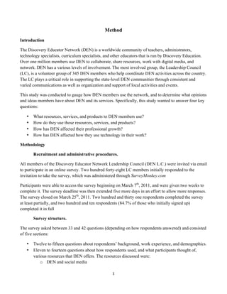 Method
Introduction

The Discovery Educator Network (DEN) is a worldwide community of teachers, administrators,
technology specialists, curriculum specialists, and other educators that is run by Discovery Education.
Over one million members use DEN to collaborate, share resources, work with digital media, and
network. DEN has a various levels of involvement. The most involved group, the Leadership Council
(LC), is a volunteer group of 345 DEN members who help coordinate DEN activities across the country.
The LC plays a critical role in supporting the state-level DEN communities through consistent and
varied communications as well as organization and support of local activities and events.

This study was conducted to gauge how DEN members use the network, and to determine what opinions
and ideas members have about DEN and its services. Specifically, this study wanted to answer four key
questions:

       •   What resources, services, and products to DEN members use?
       •   How do they use those resources, services, and products?
       •   How has DEN affected their professional growth?
       •   How has DEN affected how they use technology in their work?

Methodology

           Recruitment and administrative procedures.

All members of the Discovery Educator Network Leadership Council (DEN L.C.) were invited via email
to participate in an online survey. Two hundred forty-eight LC members initially responded to the
invitation to take the survey, which was administered through SurveyMonkey.com

Participants were able to access the survey beginning on March 7th, 2011, and were given two weeks to
complete it. The survey deadline was then extended five more days in an effort to allow more responses.
The survey closed on March 25th, 2011. Two hundred and thirty one respondents completed the survey
at least partially, and two hundred and ten respondents (84.7% of those who initially signed up)
completed it in full

           Survey structure.

The survey asked between 33 and 42 questions (depending on how respondents answered) and consisted
of five sections:

       •   Twelve to fifteen questions about respondents’ background, work experience, and demographics.
       •   Eleven to fourteen questions about how respondents used, and what participants thought of,
           various resources that DEN offers. The resources discussed were:
               o DEN and social media

                                                     1	
  
	
  
 