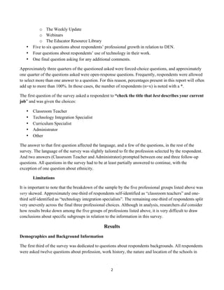 o The Weekly Update
              o Webinars
              o The Educator Resource Library
       •   Five to six questions about respondents’ professional growth in relation to DEN.
       •   Four questions about respondents’ use of technology in their work.
       •   One final question asking for any additional comments.

Approximately three quarters of the questioned asked were forced-choice questions, and approximately
one quarter of the questions asked were open-response questions. Frequently, respondents were allowed
to select more than one answer to a question. For this reason, percentages present in this report will often
add up to more than 100%. In those cases, the number of respondents (n=x) is noted with a *.

The first question of the survey asked a respondent to “check the title that best describes your current
job” and was given the choices:

       •   Classroom Teacher
       •   Technology Integration Specialist
       •   Curriculum Specialist
       •   Administrator
       •   Other

The answer to that first question affected the language, and a few of the questions, in the rest of the
survey. The language of the survey was slightly tailored to fit the profession selected by the respondent.
And two answers (Classroom Teacher and Administrator) prompted between one and three follow-up
questions. All questions in the survey had to be at least partially answered to continue, with the
exception of one question about ethnicity.

           Limitations

It is important to note that the breakdown of the sample by the five professional groups listed above was
very skewed. Approximately one-third of respondents self-identified as “classroom teachers” and one-
third self-identified as “technology integration specialists”. The remaining one-third of respondents split
very unevenly across the final three professional choices. Although in analysis, researchers did consider
how results broke down among the five groups of professions listed above, it is very difficult to draw
conclusions about specific subgroups in relation to the information in this survey.

                                                   Results
Demographics and Background Information

The first third of the survey was dedicated to questions about respondents backgrounds. All respondents
were asked twelve questions about profession, work history, the nature and location of the schools in



                                                       2	
  
	
  
 