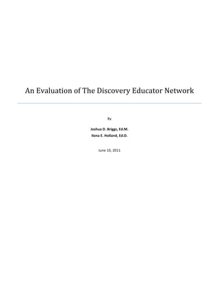  




       An	
  Evaluation	
  of	
  The	
  Discovery	
  Educator	
  Network   	
  
	
  
                                                By	
  
                                                 	
  
                                Joshua	
  D.	
  Briggs,	
  Ed.M.	
  
                                Ilona	
  E.	
  Holland,	
  Ed.D.	
  
	
  

                                       June	
  10,	
  2011	
  

	
  

	
  




	
  
 
