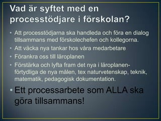 Vad är syftet med en processtödjare i förskolan?Att processtödjarna ska handleda och föra en dialog tillsammans med förskolechefen och kollegorna. Att väcka nya tankar hos våra medarbetareFörankra oss till läroplanenFörstärka och lyfta fram det nya i läroplanen- förtydliga de nya målen, tex naturvetenskap, teknik, matematik, pedagogisk dokumentation. Ett processarbete som ALLA ska göra tillsammans!