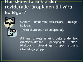 Hur ska vi förankra den reviderade läroplanen till våra kollegor?Genom småpratet-diskussion: kollega-kollega.	(Hitta situationen till småpratet).Att man diskuterar kring detta under tex. arbetsplatsträffar, pedagogisk afton, förskolans utvecklings grupp, skolans utvecklings grupp.