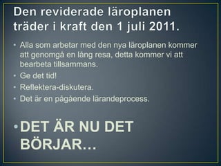 Den reviderade läroplanen träder i kraft den 1 juli 2011.Alla som arbetar med den nya läroplanen kommer att genomgå en lång resa, detta kommer vi att bearbeta tillsammans.Ge det tid! Reflektera-diskutera.Det är en pågående lärandeprocess. DET ÄR NU DET BÖRJAR…