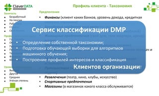 Профиль 
клиента 
-­‐ 
Таксономия 
Занятость 
• Безработный 
• На 
пенсии 
• Работаете 
• Студент 
• Свой 
бизнес 
Сервис 
классификации 
DMP 
Профессиональная 
сфера 
• Гос. 
Служба 
• Обслуживание 
• Преподавание 
• Продажи 
и 
маркетинг 
• Технологии 
• Финансы 
• Юриспруденция 
Уровень 
образования 
• Высшее 
• Другое 
• Среднее 
• Учёная 
степень 
Предпочтения 
• Финансы 
(клиент 
каких 
банков, 
уровень 
дохода, 
кредитная 
нагрузка, 
страховка) 
• Брендовые 
предпочтения 
авто 
(по 
маркам) 
• Модельные 
предпочтения 
авто 
(по 
типам 
автомобилей) 
• Жилищные 
предпочтения 
(свой 
дом, 
своя 
квартира, 
аренда 
жилья) 
• Здоровье 
(диеты, 
традиционная 
медицина, 
питание) 
• Интернет 
и 
ТВ 
(предпочтения 
по 
каналам, 
тематикам 
передач 
и 
тд) 
• Мобильные 
телефоны 
(какие 
мобильные 
приложения 
использует) 
• Путешествия 
(частота, 
направления, 
командировки, 
класс 
отдыха) 
• Развлечения 
(театр, 
кино, 
клубы, 
искусство) 
• Спортивные 
предпочтения 
• Магазины 
(в 
магазинах 
какого 
класса 
обслуживается) 
• Определение 
собственной 
таксономии; 
• Подготовка 
обучающей 
выборки 
для 
алгоритмов 
машинного 
обучения; 
• Построение 
профилей 
интересов 
и 
классификация 
Клиентов 
организации! 
 
