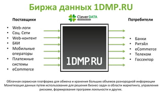 Биржа 
данных 
1DMP.RU 
Поставщики 
Потребители 
• Web-­‐логи 
• Соц. 
Сети 
• Web-­‐контент 
• БКИ 
• Мобильные 
операторы 
• Платежные 
системы 
• eCommerce 
• Банки 
• Ритэйл 
• eCommerce 
• Телеком 
• Госсектор 
Облачная 
сервисная 
платформа 
для 
обмена 
и 
хранения 
больших 
объемов 
разнородной 
информации 
Монетизация 
данных 
путем 
использования 
для 
решения 
бизнес-­‐задач 
в 
области 
маркетинга, 
управления 
рисками, 
формирования 
программ 
лояльности 
и 
других. 
 