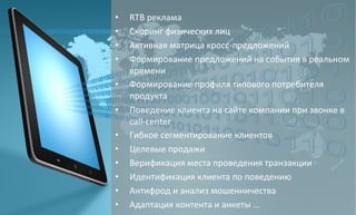 • RTB 
реклама 
• Скоринг 
физических 
лиц 
• Активная 
матрица 
кросс-­‐предложений 
• Формирование 
предложений 
на 
события 
в 
реальном 
времени 
• Формирование 
профиля 
типового 
потребителя 
продукта 
• Поведение 
клиента 
на 
сайте 
компании 
при 
звонке 
в 
call-­‐center 
• Гибкое 
сегментирование 
клиентов 
• Целевые 
продажи 
• Верификация 
места 
проведения 
транзакции 
• Идентификация 
клиента 
по 
поведению 
• Антифрод 
и 
анализ 
мошенничества 
• Адаптация 
контента 
и 
анкеты 
… 
 
