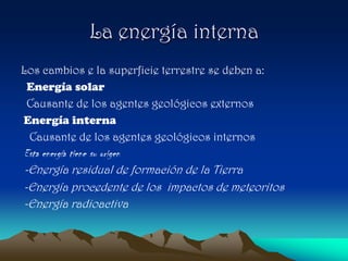 La energía interna
Los cambios e la superficie terrestre se deben a:
 Energía solar
 Causante de los agentes geológicos externos
Energía interna
 Causante de los agentes geológicos internos
Esta energía tiene su origen
-Energía residual de formación de la Tierra
-Energía procedente de los impactos de meteoritos
-Energía radioactiva
 