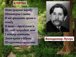 КЛЯТВА
Мова кожного народу
Неповторна і свята.
В ній гримлять громи в
негоду,
В тиші – трелі солов’я.
На своїй природній мові
І потоки гомонять.
Зелен-клени у діброві
По-кленовому шумлять.
Володимир Лучук
 