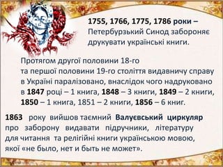1755, 1766, 1775, 1786 роки –
Петербурзький Синод забороняє
друкувати українські книги.
Протягом другої половини 18-го
та першої половини 19-го століття видавничу справу
в Україні паралізовано, внаслідок чого надруковано
в 1847 році – 1 книга, 1848 – 3 книги, 1849 – 2 книги,
1850 – 1 книга, 1851 – 2 книги, 1856 – 6 книг.
1863 року вийшов таємний Валуєвський циркуляр
про заборону видавати підручники, літературу
для читання та релігійні книги українською мовою,
якої «не было, нет и быть не может».
 
