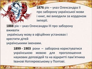 1876 рік – указ Олександра ІІ
про заборону української мови
і книг, які виходили за кордоном
імперії.
1888 рік – указ Олександра III про заборону
вживати
українську мову в офіційних установах і
хрестити дітей
українськими іменами.
1899 - 1903 роки – заборона користуватися
українською мовою для проголошення
наукових доповідей та на відкритті пам’ятника
Іванові Котляревському у Полтаві.
 