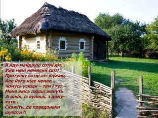 Я йду-мандрую сотні літ…
Уже мені немилий світ!
Притулку сотні літ шукаю,
Але його ніде немає…
Чомусь усюди – там і тут –
Мене якісь людці женуть
Зі шкіл, із вулиць, з дому-
хати…
Скажіть, де правдоньки
шукати?!
 