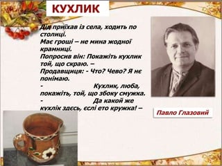 Дід приїхав із села, ходить по
столиці.
Має гроші – не мина жодної
крамниці.
Попросив він: Покажіть кухлик
той, що скраю. –
Продавщиця: - Что? Чево? Я нє
понімаю.
- Кухлик, люба,
покажіть, той, що збоку смужка.
- Да какой же
кухлік здєсь, єслі ето кружка! –
Павло Глазовий
КУХЛИК
 