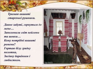 Давно забуті, горнуться до
мене…
Заполонили світ нейлони
та шовки…
Кому потрібні вишиті
ромени?
Гортаю білу грядку
полотна,
Засіяну барвінком і
любистком.
Тримаю вишиті
старенькі рушники.
 