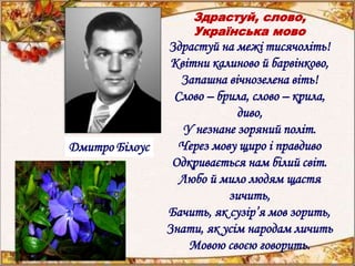 Здрастуй, слово,
Українська мово
Здрастуй на межі тисячоліть!
Квітни калиново й барвінково,
Запашна вічнозелена віть!
Слово – брила, слово – крила,
диво,
У незнане зоряний політ.
Через мову щиро і правдиво
Одкривається нам білий світ.
Любо й мило людям щастя
зичить,
Бачить, як сузір’я мов зорить,
Знати, як усім народам личить
Мовою своєю говорить.
Дмитро Білоус
 