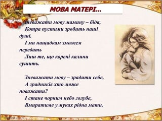 МОВА МАТЕРІ…
Зневажати мову мамину - біда,
Котра пустими зробить наші душі.
І ми нащадкам зможем передать
Лиш те, що корені калини
сушить.
Зневажати мову - зрадити
себе,
А зрадників хто може
поважати?
І стане чорним небо
голубе,
Вмиратиме у муках рідна
мати.
О не згуби свого народу,
Безсмертна мово, рідна і терпка.
Ти є душа співучого народу,
Що був і є, і буде у віках!
МОВА МАТЕРІ…
Зневажати мову мамину – біда,
Котра пустими зробить наші
душі.
І ми нащадкам зможем
передать
Лиш те, що корені калини
сушить.
Зневажати мову – зрадити себе,
А зрадників хто може
поважати?
І стане чорним небо голубе,
Вмиратиме у муках рідна мати.
 