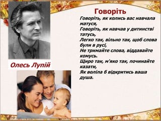Говоріть
Говоріть, як колись вас навчала
матуся,
Говоріть, як навчав у дитинстві
татусь,
Легко так, вільно так, щоб слова
були в русі,
Не тримайте слова, віддавайте
комусь.
Щиро так, м'яко так, починайте
казати,
Як воліла б відкритись ваша
душа.
Олесь Лупій
 