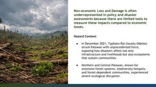 Non-economic Loss and Damage is often
underrepresented in policy and disaster
assessments because there are limited tools to
measure these impacts compared to economic
losses.
Hazard Context:
● In December 2021, Typhoon Rai (locally Odette)
struck Palawan with unprecedented force,
exposing how disasters affect not only
infrastructure and livelihoods but also ecosystems
that sustain communities.
● Northern and Central Palawan, known for
extensive forest systems, biodiversity hotspots,
and forest-dependent communities, experienced
severe ecological disruption.
 