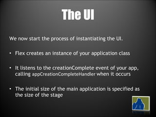 The UI We now start the process of instantiating the UI. Flex creates an instance of your application class It listens to the creationComplete event of your app, calling  appCreationCompleteHandler  when it occurs The initial size of the main application is specified as the size of the stage 
