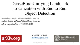 DenseBox: Unifying Landmark
Localization with End to End
Object Detection
Submitted on 16 Sep 2015 (v1), last revised 19 Sep 2015 (v3)
Lichao Huang, Yi Yang, Yafeng Deng, Yinan Yu
arXiv preprint arXiv:1509.04874, 2015
CHEN KUAN-YU
stu9458@gmail.com
2016/3/21 NCKU CSIE NEAT CHEN KUAN-YU 1
 