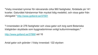 "Visby innerstad rymmer för närvarande cirka 960 fastigheter, fördelade på 141
kvarter. Gatunätet härstammar från mycket tidig medeltid, och vissa gator från
vikingatid." http://www.gotland.se/37581
"I innerstaden är 276 fastigheter och vissa gator och torg samt Botaniska
trädgården skyddade som byggnadsminnen enligt kulturminneslagen."
http://www.gotland.se/37868 sid 16
Antal gator och gränder i Visby innerstad: 122 stycken
 