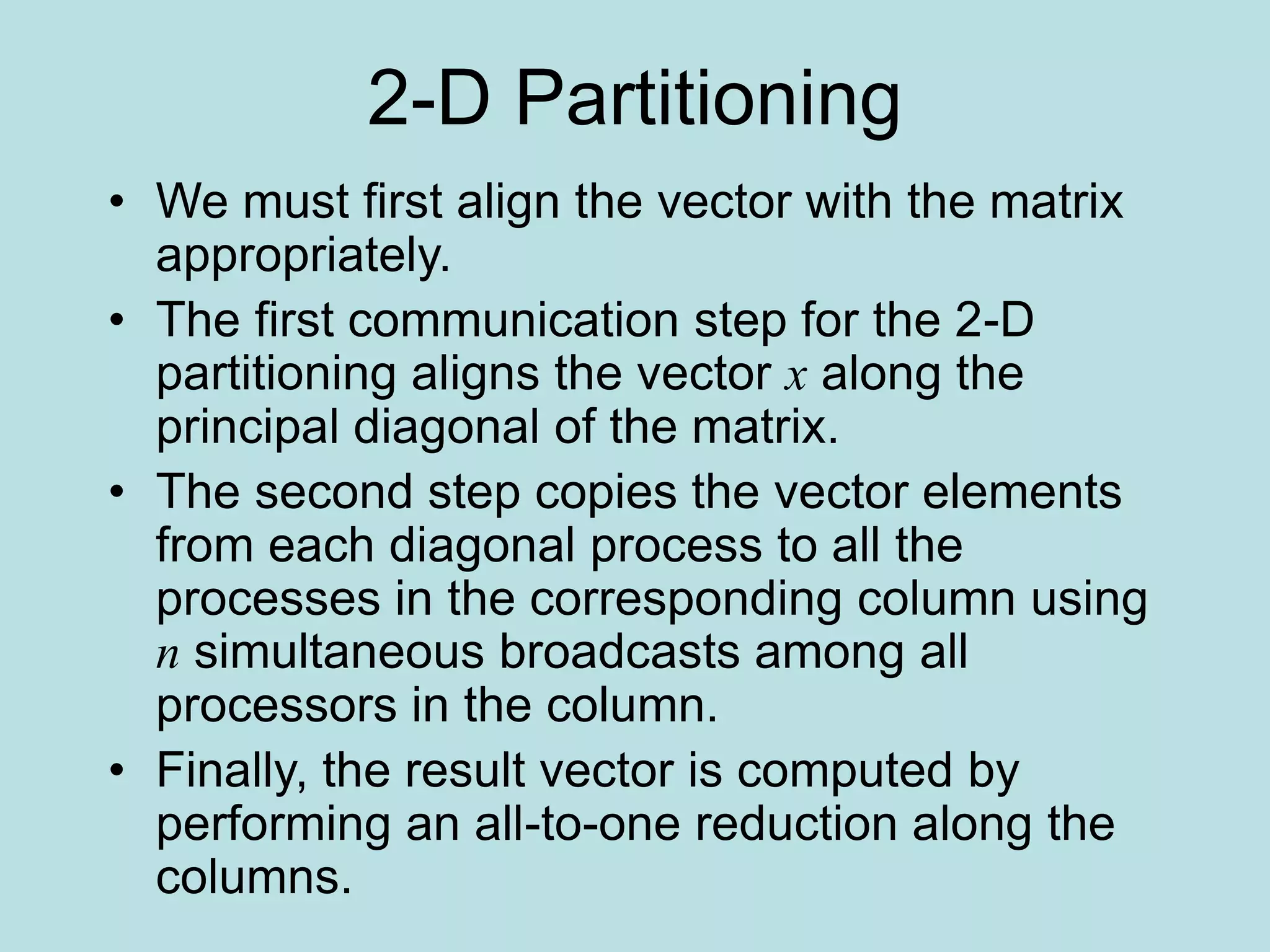 2-D Partitioning
• We must first align the vector with the matrix
appropriately.
• The first communication step for the 2-D
partitioning aligns the vector x along the
principal diagonal of the matrix.
• The second step copies the vector elements
from each diagonal process to all the
processes in the corresponding column using
n simultaneous broadcasts among all
processors in the column.
• Finally, the result vector is computed by
performing an all-to-one reduction along the
columns.
 