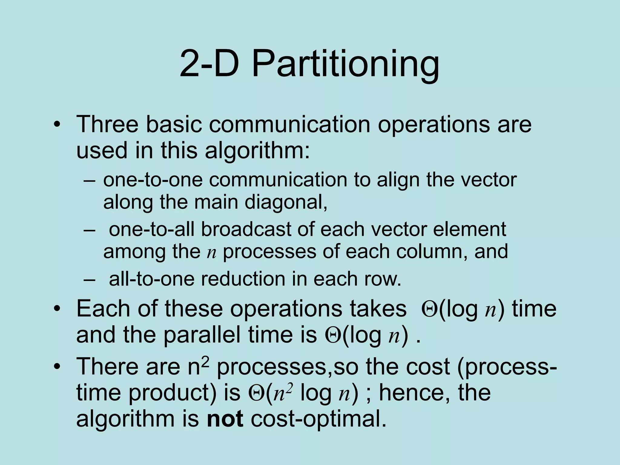 2-D Partitioning
• Three basic communication operations are
used in this algorithm:
– one-to-one communication to align the vector
along the main diagonal,
– one-to-all broadcast of each vector element
among the n processes of each column, and
– all-to-one reduction in each row.
• Each of these operations takes Θ(log n) time
and the parallel time is Θ(log n) .
• There are n2 processes,so the cost (process-
time product) is Θ(n2 log n) ; hence, the
algorithm is not cost-optimal.
 