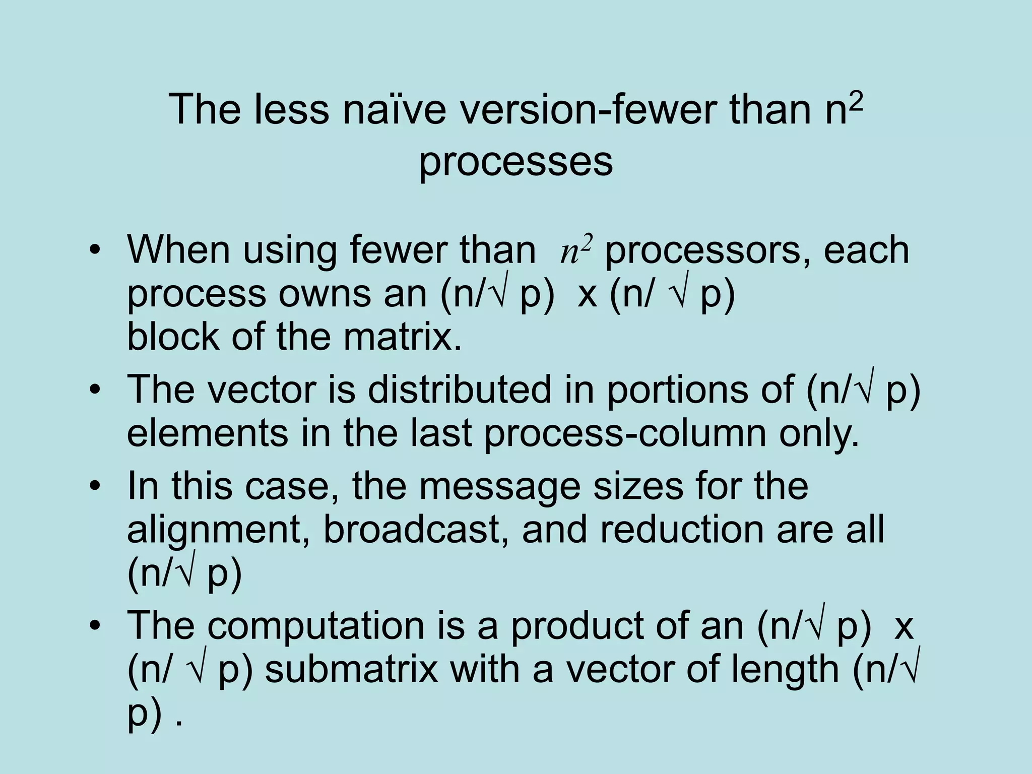 The less naïve version-fewer than n2
processes
• When using fewer than n2 processors, each
process owns an (n/√ p) x (n/ √ p)
block of the matrix.
• The vector is distributed in portions of (n/√ p)
elements in the last process-column only.
• In this case, the message sizes for the
alignment, broadcast, and reduction are all
(n/√ p)
• The computation is a product of an (n/√ p) x
(n/ √ p) submatrix with a vector of length (n/√
p) .
 