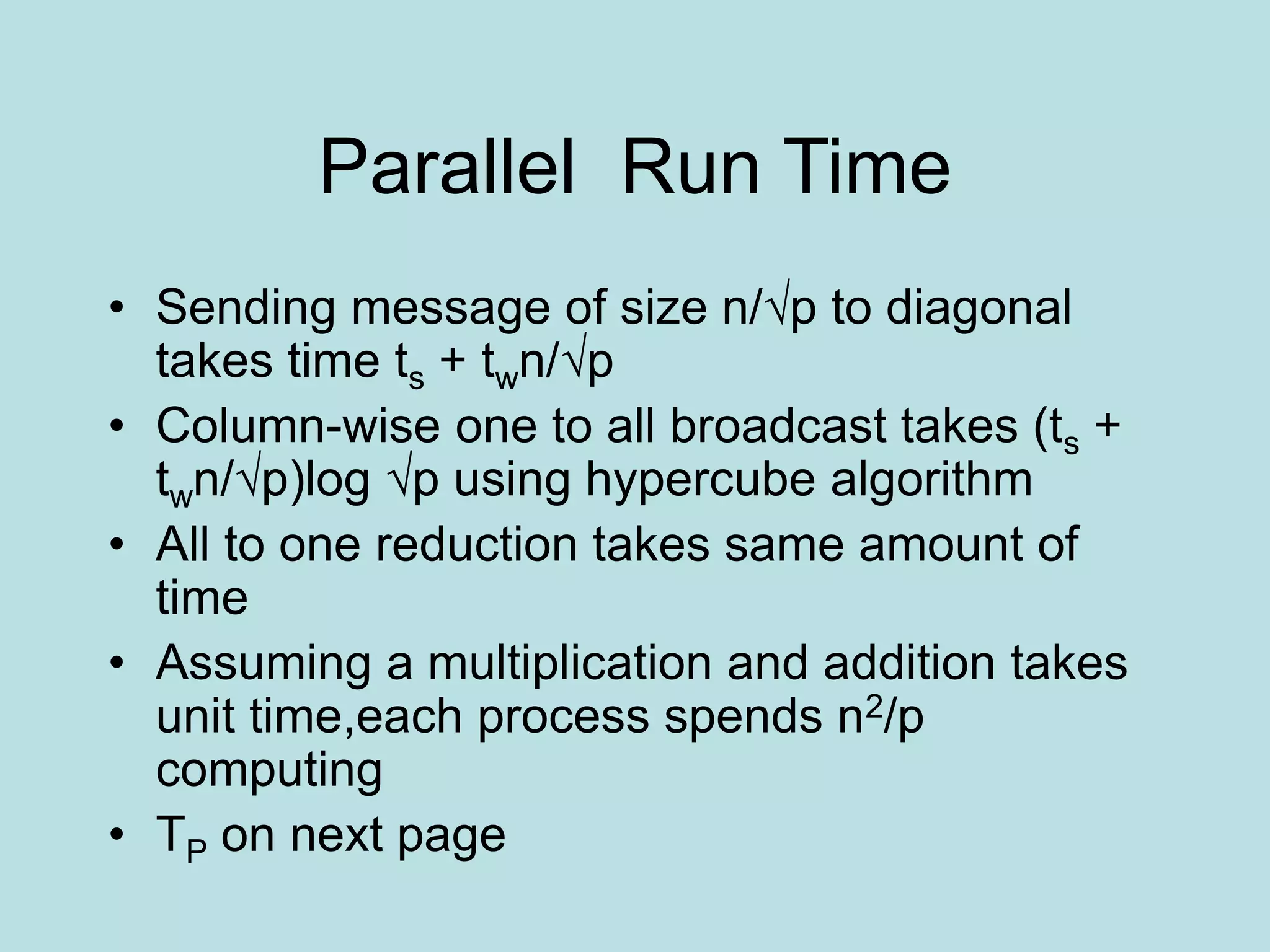 Parallel Run Time
• Sending message of size n/√p to diagonal
takes time ts + twn/√p
• Column-wise one to all broadcast takes (ts +
twn/√p)log √p using hypercube algorithm
• All to one reduction takes same amount of
time
• Assuming a multiplication and addition takes
unit time,each process spends n2/p
computing
• TP on next page
 