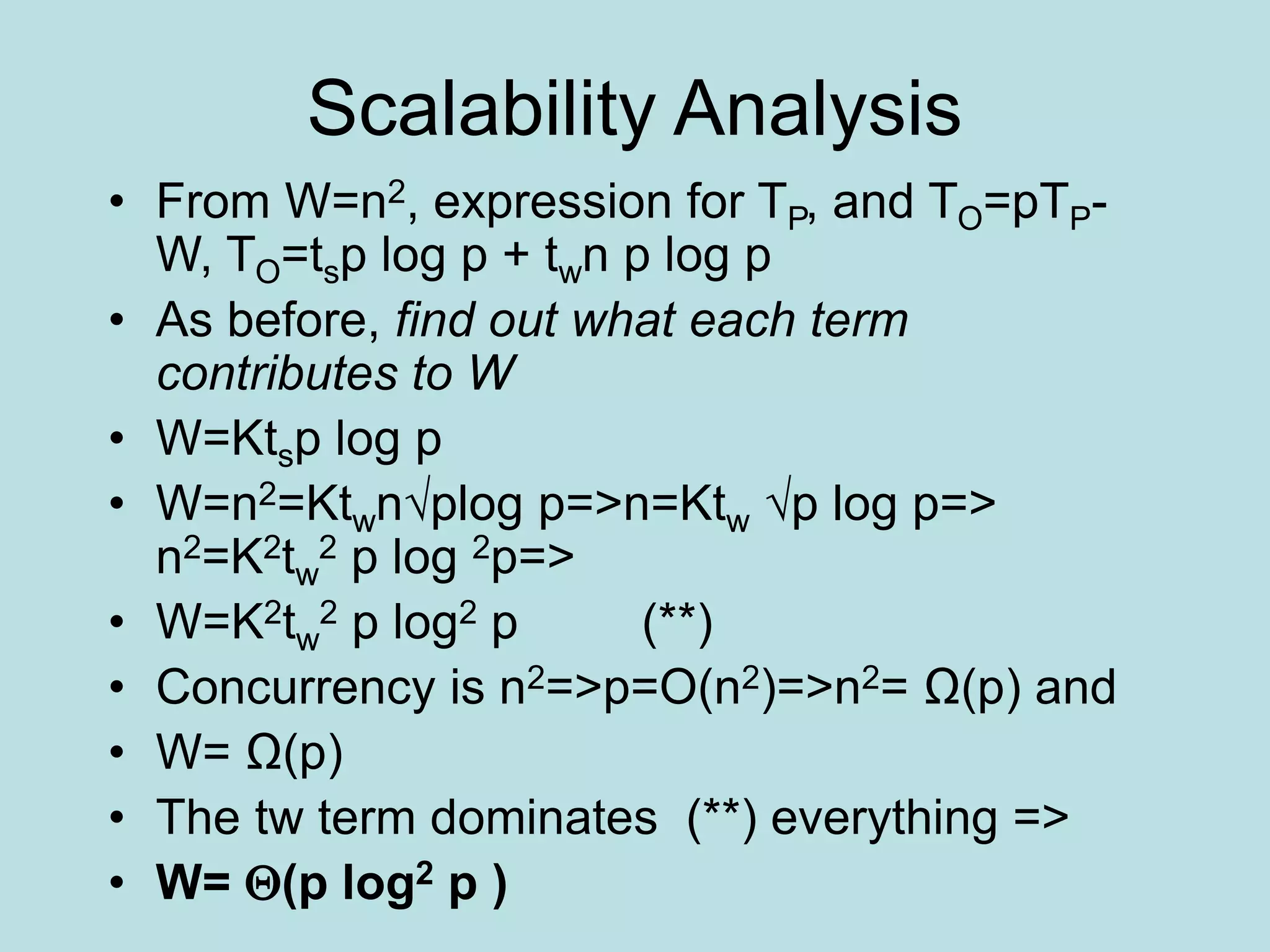 Scalability Analysis
• From W=n2, expression for TP, and TO=pTP-
W, TO=tsp log p + twn p log p
• As before, find out what each term
contributes to W
• W=Ktsp log p
• W=n2=Ktwn√plog p=>n=Ktw √p log p=>
n2=K2tw
2 p log 2p=>
• W=K2tw
2 p log2 p (**)
• Concurrency is n2=>p=O(n2)=>n2= Ω(p) and
• W= Ω(p)
• The tw term dominates (**) everything =>
• W= (p log2 p )
 