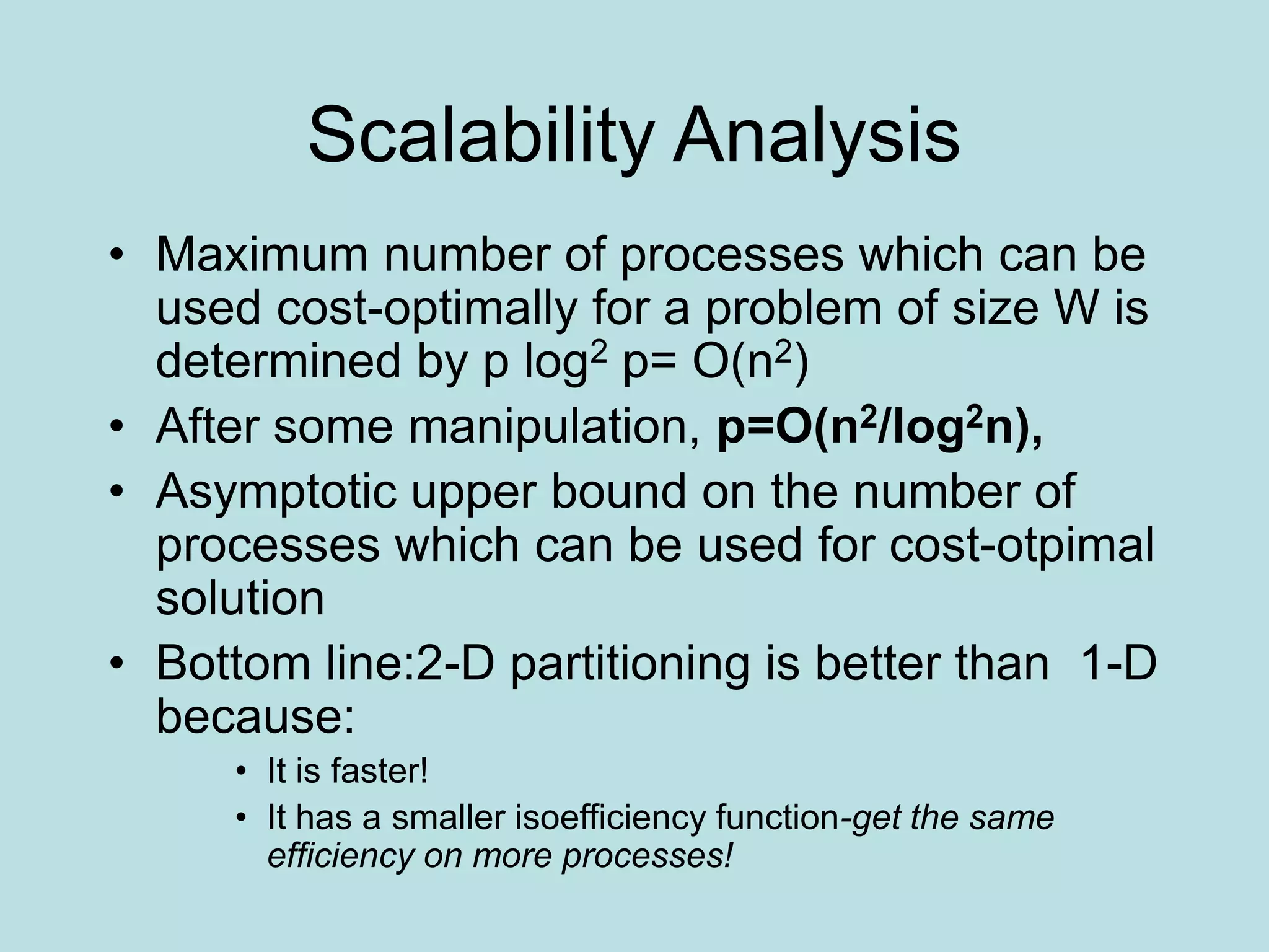 Scalability Analysis
• Maximum number of processes which can be
used cost-optimally for a problem of size W is
determined by p log2 p= O(n2)
• After some manipulation, p=O(n2/log2n),
• Asymptotic upper bound on the number of
processes which can be used for cost-otpimal
solution
• Bottom line:2-D partitioning is better than 1-D
because:
• It is faster!
• It has a smaller isoefficiency function-get the same
efficiency on more processes!
 