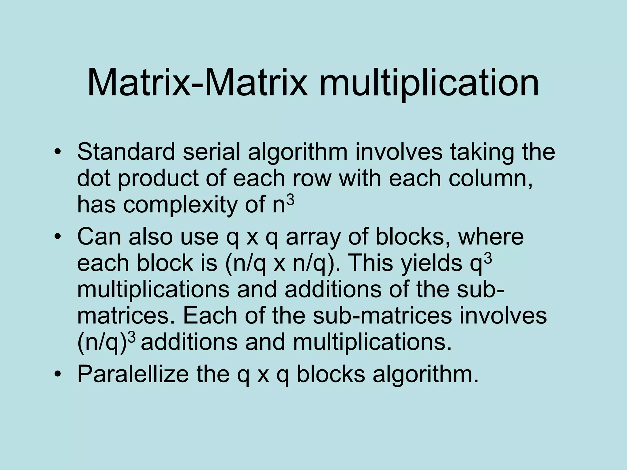 Matrix-Matrix multiplication
• Standard serial algorithm involves taking the
dot product of each row with each column,
has complexity of n3
• Can also use q x q array of blocks, where
each block is (n/q x n/q). This yields q3
multiplications and additions of the sub-
matrices. Each of the sub-matrices involves
(n/q)3 additions and multiplications.
• Paralellize the q x q blocks algorithm.
 