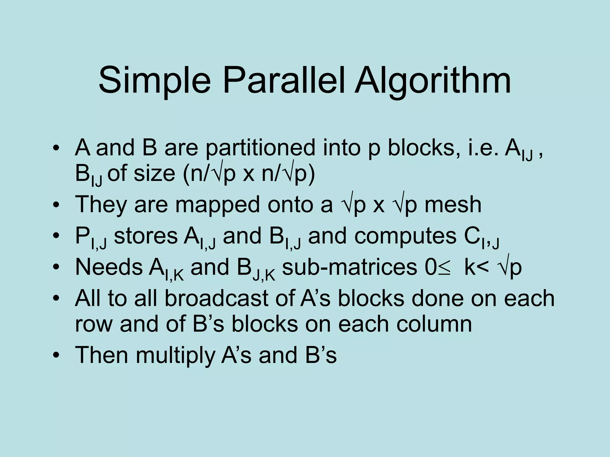 Simple Parallel Algorithm
• A and B are partitioned into p blocks, i.e. AIJ ,
BIJ of size (n/√p x n/√p)
• They are mapped onto a √p x √p mesh
• PI,J stores AI,J and BI,J and computes CI,J
• Needs AI,K and BJ,K sub-matrices 0 k< √p
• All to all broadcast of A’s blocks done on each
row and of B’s blocks on each column
• Then multiply A’s and B’s
 