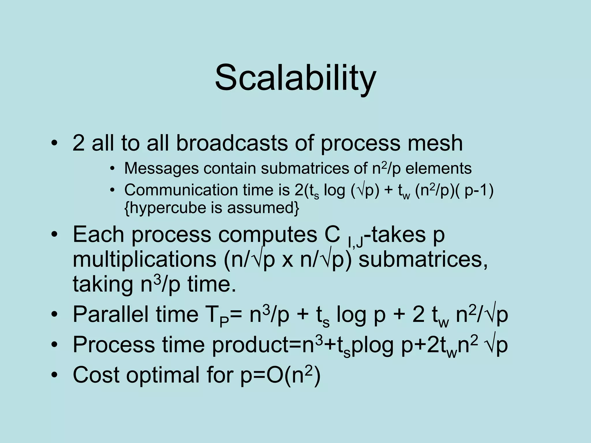 Scalability
• 2 all to all broadcasts of process mesh
• Messages contain submatrices of n2/p elements
• Communication time is 2(ts log (√p) + tw (n2/p)( p-1)
{hypercube is assumed}
• Each process computes C I,J-takes p
multiplications (n/√p x n/√p) submatrices,
taking n3/p time.
• Parallel time TP= n3/p + ts log p + 2 tw n2/√p
• Process time product=n3+tsplog p+2twn2 √p
• Cost optimal for p=O(n2)
 
