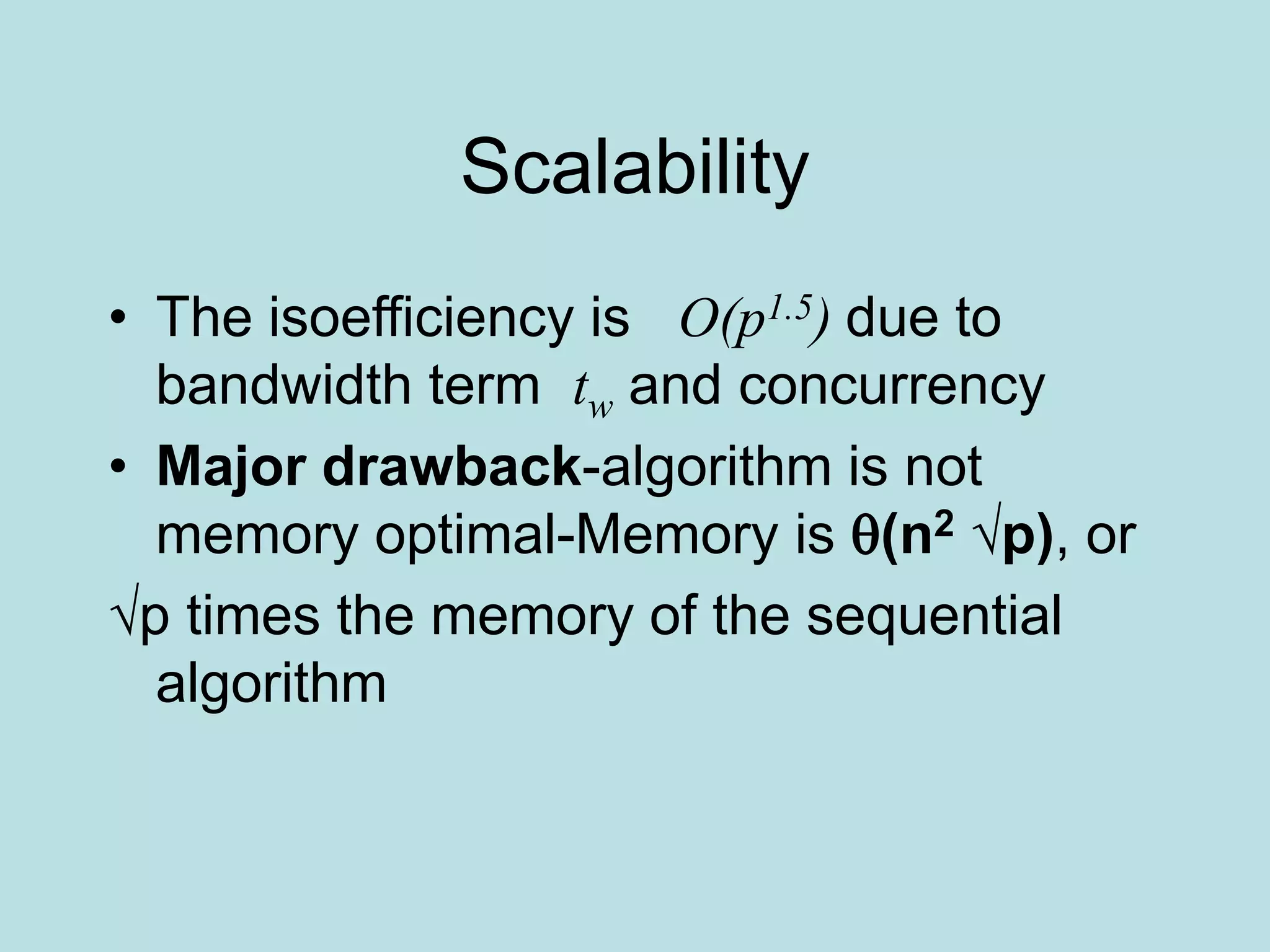 Scalability
• The isoefficiency is O(p1.5) due to
bandwidth term tw and concurrency
• Major drawback-algorithm is not
memory optimal-Memory is (n2 √p), or
√p times the memory of the sequential
algorithm
 